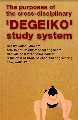 The purposes of the cross-disciplinary 'DEGEIKO' study system  Twenty-two Dojos/Labs are 
here to nature outstanding engineers 
who will be international leaders 
in the field of Brain Science and engineering. 
Now, walk in!!
