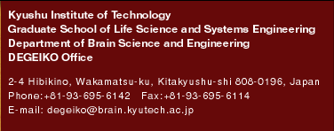 Kyushu Institute of TechnologyGraduate School of Life Science and Systems EngineeringDepartment of Brain Science and EngineeringDEGEIKO Office 2-4 Hibikino, Wakamatsu-ku, Kitakyushu-shi 808-0196, Japan 
Phone:+81-93-695-6142�@Fax:+81-93-695-6114
E-mail: degeiko@brain.kyutech.ac.jp