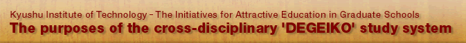 Kyushu Institute of Technology - The Initiatives for Attractive Education in Graduate Schools The purposes of the cross-disciplinary 'DEGEIKO' study system