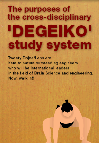 The purposes of the cross-disciplinary 'DEGEIKO' study system  Twenty-three Dojos/Labs are here to nature outstanding engineers who will be international leaders in the field of Brain Science and engineering. Now, walk in!!
